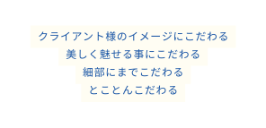 クライアント様のイメージにこだわる 美しく魅せる事にこだわる 細部にまでこだわる とことんこだわる